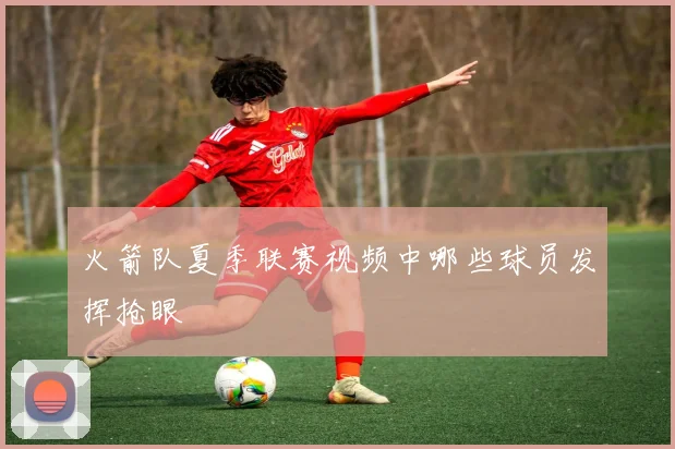 火箭队夏季联赛视频中哪些球员发挥抢眼